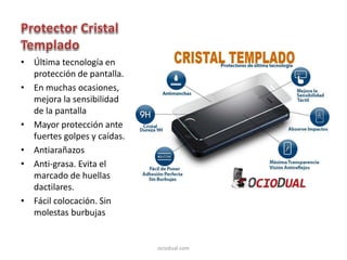 • Última tecnología en
protección de pantalla.
• En muchas ocasiones,
mejora la sensibilidad
de la pantalla
• Mayor protección ante
fuertes golpes y caídas.
• Antiarañazos
• Anti-grasa. Evita el
marcado de huellas
dactilares.
• Fácil colocación. Sin
molestas burbujas
ociodual.com
 