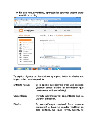9. En esta nueva ventana, aparecen las opciones propias para
modificar tu blog.
Te explico algunas de las opciones que para iniciar tu diseño, son
importantes para tu ejercicio:
Entrada nueva: Es la opción que permite crear una entrada
(espacio donde escribes la información que
deseas compartir en tu blog).
Comentarios: Permite administrar los comentarios que los
usuarios adicionan.
Diseño: Es una opción que muestra la forma como se
presentará el blog. La puedes modificar en
esta pestaña. De igual forma, Diseño, te
 