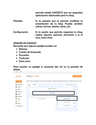 permite añadir GADGETS que son pequeñas
aplicaciones adicionales para tu blog.
Plantilla: Es la pestaña que te permite modificar la
presentación de tu blog. Puedes cambiar
colores, formas, diseños, letras, etc.
Configuración: Es la opción que permite organizar tu blog,
indicar algunas opciones, eliminarlo si es el
caso, entre otras.
AÑADIR UN GADGET:
Recuerda que algunos gadget pueden ser:
Botones
Cuadro de búsqueda
Encuestas
Traductor
Entre otros
Para insertar un gadget es necesario dar clic en la pestaña de
diseño:
 