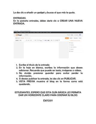 Le das clic a añadir un gadget y buscas el que más te guste.
ENTRADAS:
En la pestaña entradas, debes darle clic a CREAR UNA NUEVA
ENTRADA.
1. Escribe el título de la entrada
2. En la hoja en blanco, escribes la información que desees
adicionar. Recuerda que puede ser texto, imágenes o vídeos.
3. No olvides presionar guardar para evitar perder la
información.
4. Si deseas publicar la entrada, les das clic en PUBLICAR.
5. VISTA PREVIA muestra el blog en la forma como está
quedando.
ESTUDIANTES, ESPERO QUE ESTA GUÍA BÁSICA LES PERMITA
DAR UN HORIZONTE CLARO PARA DISEÑAR SU BLOG
ÉXITOS!!!
 