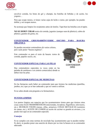 envolver comida, los botes de gel y champú, las botellas de bebidas y de aceite, los
yogures…
Para que ocupe menos, si tienes varias cajas de leche o zumo, por ejemplo, las puedes
doblar, y así ocupan menos.

Se aconseja que limpies los recipientes antes de tirarlos. Tapa bien las botellas con el tapón.

NO SE DEBEN TIRAR restos de comida, juguetes (aunque sean de plástico), cubos de
plástico, guantes de goma, etc.


CONTENEDOR            GRIS/MARRÓN/VERDE               OSCURO         PARA       BASURA
ORGÁNICA

Se pueden encontrar contenedores de varios colores,
pero suele poner “basura orgánica”.

Este contenedor es para el resto de basura: restos de
comida, papeles sucios, etc.


CONTENEDOR ESPECIAL PARA LAS PILAS

Hay contenedores especiales (a veces están en las
paradas de autobuses o en centros comerciales) donde se
deben tirar las pilas.


CONTENEDOR ESPECIAL DE MEDICINAS

En las farmacias suele haber un contenedor para que tiremos las medicinas (pastillas,
jarabes, etc.) que ya se han caducado y que no vamos a utilizar.

Si no sabes donde esta pregunta a tu farmacéutico.


PUNTOS LIMPIOS

Los puntos limpios son espacios que los ayuntamientos tienen para que tiremos otras
cosas como ELECTRODOMÉSTICOS (microondas, lavadoras, frigoríficos, televisores,
etc.), MUEBLES VIEJOS (mesas, sillas, armarios), COSAS METÁLICAS (somieres
de camas, etc.), ACEITE DE COMER (el aceite de cocinar se guarda en envases, y se
puede tirar aquí en un contenedor especial).

Consejos

Si no cumples con estas normas de reciclado hay ayuntamientos que te pueden multar.
Es decir, te pueden poner una sanción de dinero por no tirar la basura en su contenedor
adecuado.
 