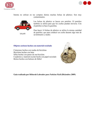 Intenta no utilizar en tus compras diarias muchas bolsas de plástico. Son muy
                        contaminantes.

                         Las bolsas de plástico se hacen con petróleo. El petróleo
                         también se utiliza para que los coches puedan moverse. Con
                         el petróleo se hace la gasolina.

                         Para hacer 14 bolsas de plástico se utiliza la misma cantidad
                         de petróleo, que para conducir un coche durante algo más de
                         un kilómetro y medio.




Objetos curiosos hechos con material reciclado

Cinturones hechos con ruedas de bicicletas
Bicicletas hechas con latas
Sillas hechas con partes de una bicicleta
Cuadernos y material escolar hecho con papel reciclado
Bolsos hechos con balones de fútbol




Guía realizada por Déborah Labrador para Noticias Fácil (Diciembre 2009)
 