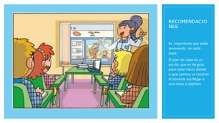 RECOMENDACIO
NES
Es importante que estés
renovando en cada
clase.
El plan de clase es un
escrito que es de guía
para saber hacia donde
o que camino va recorrer
el docente ara llegar a
una meta u objetivo.
 