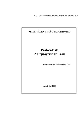 DEPARTAMENTO DE ELECTRÓNICA, SISTEMAS E INFORMÁTICA




MAESTRÍA EN DISEÑO ELECTRÓNICO




       Protocolo de
   Anteproyecto de Tesis


             Juan Manuel Hernández Cid




              Abril de 2006
 