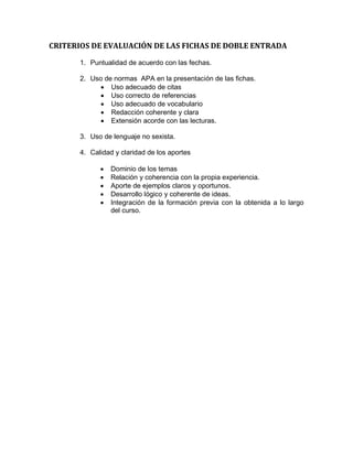 CRITERIOS DE EVALUACIÓN DE LAS FICHAS DE DOBLE ENTRADA
1. Puntualidad de acuerdo con las fechas.
2. Uso de normas APA en la presentación de las fichas.
 Uso adecuado de citas
 Uso correcto de referencias
 Uso adecuado de vocabulario
 Redacción coherente y clara
 Extensión acorde con las lecturas.
3. Uso de lenguaje no sexista.
4. Calidad y claridad de los aportes
 Dominio de los temas
 Relación y coherencia con la propia experiencia.
 Aporte de ejemplos claros y oportunos.
 Desarrollo lógico y coherente de ideas.
 Integración de la formación previa con la obtenida a lo largo
del curso.
 
