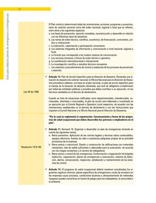 10
Guíaparaelaborarplanesdeemergenciaycontingencias
Ley 46 de 1988
Resolución 1016 /89
	 El Plan incluirá y determinará todas las orientaciones, acciones, programas y proyectos,
tanto de carácter sectorial como del orden nacional, regional y local que se refieran,
entre otros a los siguientes aspectos:
	 a. Las fases de prevención, atención inmediata, reconstrucción y desarrollo en relación
con los diferentes tipos de desastres.
	 b. 	Los temas de orden técnico, científico, económico, de financiación, comunitario, jurí-
dico e institucional.
	 c. 	La educación, capacitación y participación comunitaria.
	 d. 	Los sistemas integrados de información y comunicación a nivel nacional, regional y
local.
	 e. 	La función que corresponde a los medios masivos de comunicación.
	 f. 	Los recursos humanos y físicos de orden técnico y operativo.
	 g. 	La coordinación interinstitucional e intersectorial.
	 h. 	La investigación científica y estudios técnicos necesarios.
	 i. 	Los sistemas y procedimientos de control y evaluación de los procesos de prevención
y atención.
ü	 Artículo 14. Plan de Acción Específico para la Atención de Desastre. Declarada una si-
tuación de desastre de carácter nacional, la Oficina Nacional para la Atención de Desas-
tres procederá a elaborar, con base en el plan nacional, un plan de acción específico para
el manejo de la situación de desastre declarada, que será de obligatorio cumplimiento
por todas las entidades públicas o privadas que deban contribuir a su ejecución, en los
términos señalados en el decreto de declaratoria.
	 Cuando se trate de situaciones calificadas como departamentales, intendenciales, co-
misariales, distritales o municipales, el plan de acción será elaborado y coordinado en
su ejecución por el Comité Regional u Operativo Local respectivo, de acuerdo con las
orientaciones establecidas en el decreto de declaratoria y con las instrucciones que
impartan el Comité Nacional y la Oficina Nacional para la Atención de Desastres.
	 “Por la cual se reglamenta la organización, funcionamiento y forma de los progra-
mas de salud ocupacional que deben desarrollar los patronos o empleadores en el
país”.
ü	 Artículo 11. Numeral 18. Organizar y desarrollar un plan de emergencias teniendo en
cuenta las siguientes ramas:
	 a. 	Rama preventiva. Aplicación de las normas legales y técnicas sobre combustibles,
equipos eléctricos, fuentes de calor y sustancias peligrosas propias de la actividad
económica de la empresa.
	 b. 	Rama pasiva o estructural. Diseño y construcción de edificaciones con materiales
resistentes, vías de salida suficientes y adecuadas para la evacuación, de acuerdo
con los riesgos existentes y el número de trabajadores.
	 c. 	Rama activa o control de las emergencias. Conformación y organización de brigadas
(selección, capacitación, planes de emergencias y evacuación), sistema de detec-
ción, alarma, comunicación, inspección, señalización y mantenimiento de los siste-
mas de control.
ü	 Artículo 14. El programa de salud ocupacional deberá mantener actualizados los si-
guientes registros mínimos: planes específicos de emergencias y actas de simulacro en
las empresas cuyos procesos, condiciones locativas o almacenamiento de materiales
riesgosos puedan convertirse en fuente de peligro para los trabajadores, la comunidad o
el ambiente.
 