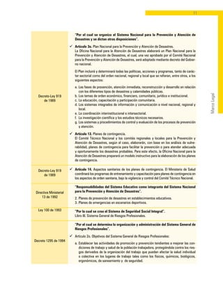 11
MarcoLegal
Decreto-Ley 919
de 1989
Decreto-Ley 919
de 1989
Directiva Ministerial
13 de 1992
Ley 100 de 1993
Decreto 1295 de 1994
	 “Por el cual se organiza el Sistema Nacional para la Prevención y Atención de
Desastres y se dictan otras disposiciones”.
ü	 Artículo 3o. Plan Nacional para la Prevención y Atención de Desastres.
	 La Oficina Nacional para la Atención de Desastres elaborará un Plan Nacional para la
Prevención y Atención de Desastres, el cual, una vez aprobado por el Comité Nacional
para la Prevención y Atención de Desastres, será adoptado mediante decreto del Gobier-
no nacional.
	 El Plan incluirá y determinará todas las políticas, acciones y programas, tanto de carác-
ter sectorial como del orden nacional, regional y local que se refieran, entre otros, a los
siguientes aspectos:
	 a. 	Las fases de prevención, atención inmediata, reconstrucción y desarrollo en relación
con los diferentes tipos de desastres y calamidades públicas.
	 b. 	Los temas de orden económico, financiero, comunitario, jurídico e institucional.
	 c. 	La educación, capacitación y participación comunitaria.
	 d. 	Los sistemas integrados de información y comunicación a nivel nacional, regional y
local.
	 e. 	La coordinación interinstitucional e intersectorial.
	 f. 	La investigación científica y los estudios técnicos necesarios.
	 g. 	Los sistemas y procedimientos de control y evaluación de los procesos de prevención
y atención.
ü	 Artículo 13. Planes de contingencia.
	 El Comité Técnico Nacional y los comités regionales y locales para la Prevención y
Atención de Desastres, según el caso, elaborarán, con base en los análisis de vulne-
rabilidad, planes de contingencia para facilitar la prevención o para atender adecuada
y oportunamente los desastres probables. Para este efecto, la Oficina Nacional para la
Atención de Desastres preparará un modelo instructivo para la elaboración de los planes
de contingencia.
ü	 Artículo 14. Aspectos sanitarios de los planes de contingencia. El Ministerio de Salud
coordinará los programas de entrenamiento y capacitación para planes de contingencia en
los aspectos de orden sanitaria, bajo la vigilancia y control del Comité Técnico Nacional.
	 “Responsabilidades del Sistema Educativo como integrante del Sistema Nacional
para la Prevención y Atención de Desastres”.
	 2. 	Planes de prevención de desastres en establecimientos educativos.
	 3. 	Planes de emergencias en escenarios deportivos.
	 “Por la cual se crea el Sistema de Seguridad Social Integral”.
	 Libro III. Sistema General de Riesgos Profesionales.
	 “Por el cual se determina la organización y administración del Sistema General de
Riesgos Profesionales”.
ü	 Artículo 2o. Objetivos del Sistema General de Riesgos Profesionales:
	 a. 	Establecer las actividades de promoción y prevención tendientes a mejorar las con-
diciones de trabajo y salud de la población trabajadora, protegiéndola contra los ries-
gos derivados de la organización del trabajo que puedan afectar la salud individual
o colectiva en los lugares de trabajo tales como los físicos, químicos, biológicos,
ergonómicos, de saneamiento y de seguridad.
 