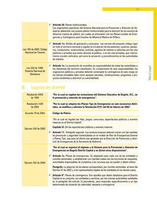 13
MarcoLegal
Ley 769 de 2002. Código
Nacional de Transito
Ley 322 de 1996.
Sistema Nacional de
Bomberos
ü	 Artículo 20. Planes institucionales.
	 Los organismos operativos del Sistema Nacional para la Prevención y Atención de De-
sastres elaborarán sus propios planes institucionales para la atención de los eventos de
afluencia masiva de público, los cuales se articularán con los Planes Locales de Emer-
gencias y Contingencia para Eventos de Afluencia Masiva de Público.
ü	 Artículo 1o. Ámbito de aplicación y principios. Las normas del presente código rigen
en todo el territorio nacional y regulan la circulación de los peatones, usuarios, pasaje-
ros, conductores, motociclistas, ciclistas, agentes de tránsito y vehículos por las vías
públicas o privadas que estén abiertas al público, o en las vías privadas, que interna-
mente circulen vehículos; así como la actuación y procedimientos en las autoridades
de tránsito.
ü	 Artículo 1o. La prevención de incendios es responsabilidad de todas las autoridades y
los habitantes del territorio colombiano. En cumplimiento de esta responsabilidad, los
organismos públicos y privados deberán contemplar la contingencia de este riesgo en
los bienes inmuebles tales como parques naturales, construcciones, programas y pro-
yectos tendientes a disminuir su vulnerabilidad.
Resolución 3459
de 1994
Resolución 1428
de 2002
Acuerdo 79 de 2003
Decreto 350 de 2003
Decreto 332 de 2004
	 “Por la cual se regulan las actuaciones del Sistema Educativo de Bogotá, D.C., en
la prevención y atención de emergencias”.
	 “Por la cual se adoptan los Planes Tipo de Emergencias en seis escenarios distri-
tales, se modifica y adiciona la Resolución 0151 del 06 de febrero de 2002”.
	 Código de Policía.
	 “Por el cual se regulan las rifas, juegos, concursos, espectáculos públicos y eventos
masivos en el Distrito Capital”.
	 Capítulo VI. De los espectáculos públicos y eventos masivos.
ü	 Artículo 17. Parágrafo segundo. Los eventos masivos deberán contar con las medidas
de prevención y seguridad contempladas en el modelo de Plan de Emergencias General
y Planes Tipo, que para tal efecto sea aprobado por la Dirección de Prevención y Aten-
ción de Emergencias de la Secretaria de Gobierno.
	 “Por el cual se organiza el régimen y el Sistema para la Prevención y Atención de
Emergencias en Bogotá Distrito Capital y se dictan otras disposiciones”.
ü	 Artículo 7o. Planes de emergencias. Se adoptarán para cada una de las entidades y
comités sectoriales, y establecerán con claridad cuáles son las funciones de respuesta,
autoridades responsables de cumplirlos y los recursos que se pueden y deben utilizar.
	 Parágrafo. La adopción de los planes corresponderá, por comités sectoriales, al tenor del
Decreto 87 de 2003 y a los representantes legales de las entidades en los demás casos.
ü	Artículo 8º. Planes de contingencia. Son aquellos que deben adoptarse para el Distrito
Capital en su conjunto, sus entidades y sectores, por las mismas autoridades señaladas
en el parágrafo del artículo 7o precedente, para responder específicamente a un tipo
determinado de situación de calamidad, desastre o emergencia.
B. 	 Legislación distrital
 