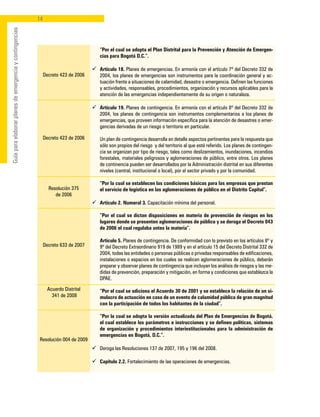 14
Guíaparaelaborarplanesdeemergenciaycontingencias
Decreto 423 de 2006
Decreto 423 de 2006
Resolución 375
de 2006
Decreto 633 de 2007
Acuerdo Distrital
341 de 2008
Resolución 004 de 2009
	 “Por el cual se adopta el Plan Distrital para la Prevención y Atención de Emergen-
cias para Bogotá D.C.”.
ü	 Artículo 18. Planes de emergencias. En armonía con el artículo 7º del Decreto 332 de
2004, los planes de emergencias son instrumentos para la coordinación general y ac-
tuación frente a situaciones de calamidad, desastre o emergencia. Definen las funciones
y actividades, responsables, procedimientos, organización y recursos aplicables para la
atención de las emergencias independientemente de su origen o naturaleza.
ü	 Artículo 19. Planes de contingencia. En armonía con el artículo 8º del Decreto 332 de
2004, los planes de contingencia son instrumentos complementarios a los planes de
emergencias, que proveen información específica para la atención de desastres o emer-
gencias derivadas de un riesgo o territorio en particular.
	 Un plan de contingencia desarrolla en detalle aspectos pertinentes para la respuesta que
sólo son propios del riesgo y del territorio al que esté referido. Los planes de contingen-
cia se organizan por tipo de riesgo, tales como deslizamientos, inundaciones, incendios
forestales, materiales peligrosos y aglomeraciones de público, entre otros. Los planes
de continencia pueden ser desarrollados por la Administración distrital en sus diferentes
niveles (central, institucional o local), por el sector privado y por la comunidad.
	 “Por la cual se establecen las condiciones básicas para las empresas que prestan
el servicio de logística en las aglomeraciones de público en el Distrito Capital”.
ü	 Artículo 2. Numeral 3. Capacitación mínima del personal.
	 “Por el cual se dictan disposiciones en materia de prevención de riesgos en los
lugares donde se presenten aglomeraciones de público y se deroga el Decreto 043
de 2006 el cual regulaba antes la materia”.
	 Artículo 5. Planes de contingencia. De conformidad con lo previsto en los artículos 8º y
9º del Decreto Extraordinario 919 de 1989 y en el artículo 15 del Decreto Distrital 332 de
2004, todas las entidades o personas públicas o privadas responsables de edificaciones,
instalaciones o espacios en los cuales se realicen aglomeraciones de público, deberán
preparar y observar planes de contingencia que incluyan los análisis de riesgos y las me-
didas de prevención, preparación y mitigación, en forma y condiciones que establezca la
DPAE.
	 “Por el cual se adiciona el Acuerdo 30 de 2001 y se establece la relación de un si-
mulacro de actuación en caso de un evento de calamidad pública de gran magnitud
con la participación de todos los habitantes de la ciudad”.
	 “Por la cual se adopta la versión actualizada del Plan de Emergencias de Bogotá,
el cual establece los parámetros e instrucciones y se definen políticas, sistemas
de organización y procedimientos interinstitucionales para la administración de
emergencias en Bogotá, D.C.”.
ü	 Deroga las Resoluciones 137 de 2007, 195 y 196 del 2008.
ü	 Capítulo 2.2. Fortalecimiento de las operaciones de emergencias.
 