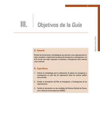 17
ObjetivosdelaGuía
III. Objetivos de la Guía
A. 	General
Brindar las herramientas metodológicas que permitan a las organizaciones di-
señar, actualizar e implementar los planes de emergencia y contingencias, con
el fin de dar una mejor respuesta a incidentes o emergencias tanto internas
como externas.
B. 	Específicos
1.	 Unificar la metodología para la elaboración de planes de emergencia y
contingencias en todo tipo de organización tanto de carácter público
como privado.
2.	 Facilitar la formulación del Plan de Emergencia y Contingencias de las
organizaciones.
3.	 Facilitar la articulación con las entidades del Sistema Distrital de Preven-
ción y Atención de Emergencias (SDPAE).
 