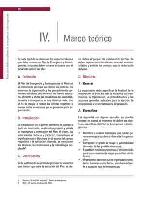 18
Guíaparaelaborarplanesdeemergenciaycontingencias
2.	 Decreto 332 del 2004, artículo 7º. Planes de emergencia.
3.	 NTC 1486 (quinta actualización), 2002.
IV. Marco teórico
En este capítulo se describen los aspectos básicos
que debe contener un Plan de Emergencia y Contin-
gencias, los cuales deben tomarse en cuenta para el
desarrollo óptimo del plan.
A. 	Definición
El Plan de Emergencia y Contingencias (el Plan) es
el instrumento principal que define las políticas, los
sistemas de organización y los procedimientos ge-
nerales aplicables para enfrentar de manera oportu-
na, eficiente y eficaz las situaciones de calamidad,
desastre o emergencia, en sus distintas fases, con
el fin de mitigar o reducir los efectos negativos o
lesivos de las situaciones que se presenten en la or-
ganización2
.
B. 	Introducción
La introducción es el primer elemento del cuerpo o
texto del documento, en el cual se presenta y señala
la importancia y orientación del Plan, el origen, los
antecedentes (teóricos y prácticos), los objetivos, el
significado que el Plan tiene en el avance del campo
respectivo y la aplicación. Además, se mencionan
los alcances, las limitaciones y la metodología em-
pleada3
.
C. 	Justificación
En la justificación se pretende precisar los aspectos
que dieron lugar para la ejecución del Plan; es de-
cir, definir el “porqué” de la elaboración del Plan. Se
deben exponer los antecedentes, describir las nece-
sidades y explicar los motivos para la elaboración
del plan.
D. 	Objetivos
1. 	 General
La organización debe especificar la finalidad de la
elaboración del Plan. En este se establece los linea-
mientos, la organización, los procedimientos y las
acciones generales aplicables para la atención de
emergencias a nivel interno de la Organización.
2. 	 Específicos
Los siguientes son algunos ejemplos que pueden
tenerse en cuenta al momento de definir los obje-
tivos específicos del Plan de Emergencia y Contin-
gencias:
ü	 Identificar y evaluar los riesgos que puedan ge-
nerar emergencias dentro y fuera de la organiza-
ción.
ü	 Comprobar el grado de riesgo y vulnerabilidad
derivados de las posibles amenazas.
ü	 Establecer medidas preventivas y de protección
para los escenarios de riesgo que se han identi-
ficado.
ü	 Organizar los recursos que la organización tiene,
tanto humanos como físicos, para hacerle fren-
te a cualquier tipo de emergencias.
 