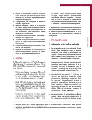 19
Marcoteórico
ü	 Ofrecer las herramientas cognitivas y conduc-
tuales necesarias que permitan ejecutar los pla-
nes de acción de manera segura para las perso-
nas expuestas a peligros.
ü	 Salvaguardar la vida e integridad de la comuni-
dad de la organización.
ü	 Preservar los bienes y activos de los daños que
se puedan generar como consecuencia de ac-
cidentes y emergencias, teniendo en cuenta no
sólo lo económico, sino lo estratégico para la
organización y la comunidad.
ü	 Garantizar la continuidad de las actividades y
servicios de la organización.
ü	 Articular la respuesta interna con el Sistema
Distrital de Prevención y Atención de Emergen-
cias (SDPAE).
ü	 Garantizar una mejor respuesta ante las emer-
gencias que se generen.
ü	 Disponer de un esquema de activación con una
estructura organizacional ajustada a las necesi-
dades de respuesta de las emergencias.
E. 	Alcance
Se debe definir la cobertura del Plan de Emergencia
y Contingencias. De acuerdo con el Decreto 423 del
2006, artículo 18º, el alcance de los planes puede
ser el siguiente:
-	 Distrital: constituye el marco general de coordi-
nación y actuación de las entidades distritales,
los entes privados y comunitarios para la aten-
ción de desastres y emergencias en Bogotá.
-	 Local: define los niveles de coordinación y ac-
tuación de una alcaldía local en desarrollo de las
responsabilidades que le hayan sido asignadas
en el Plan Distrital para la Prevención y Atención
de Emergencias.
-	 Institucional (organización): para toda aquella
empresa, entidad, institución, establecimiento,
persona o actividad de carácter público o priva-
do, natural o jurídico, cuyas actividades puedan
dar lugar a riesgos públicos y quienes deberán
implementar el Plan de Emergencia y Contingen-
cias, en el cual se establecen los niveles de coor-
dinación y actuación de las organizaciones frente
a la atención y administración de emergencias.
Es importante que las organizaciones acuerden los
mecanismos de integración con el Sistema Distrital
de Prevención y Atención de Emergencias (SDPAE),
con el fin de dar una mejor respuesta frente a las
emergencias.
F. 	 Información general
1. 	 Información básica de la organización
a. 	 Las actividades que se desarrollan en la Organi-
zación. Cada organización, según su actividad
económica4
, debe enfocar las actividades de pre-
vención y atención de emergencias, dependiendo
de los procesos productivos internos y las mate-
rias primas e insumos utilizados y dispuestos.
	 Dependiendo de la actividad económica, deben
describirse los procesos productivos de la or-
ganización por medio de diagramas, mapa de
procesos5
, entre otros, con el fin de determinar
riesgos asociados a la actividad específica.
b. 	 Descripción de la ocupación. Es el número de
personas que usualmente ocupan las edifica-
ciones como trabajadores, contratistas (fija),
los visitantes y clientes (flotante), teniendo en
cuenta las características de estas personas
(edad, limitaciones físicas, enfermedades), esta
información da pauta para que la organización
elabore el Plan de Emergencia y los planes de
contingencias a los que haya lugar.
c. 	 Las características de las instalaciones. Es ne-
cesario evaluar las características propias de
las edificaciones como la red eléctrica, los sis-
4.	 Clasificación de riesgos según lo estipulado en el Decreto 1607 de 2002 (31 de julio 2002) mediante el cual se modifica la Tabla de clasificación
de actividades económicas para el Sistema de Riesgos Profesionales.
5.	 Para este caso se refiere a la descripción de las operaciones específicas del proceso productivo con entradas de materias primas y salidas de
productos y residuos.
 
