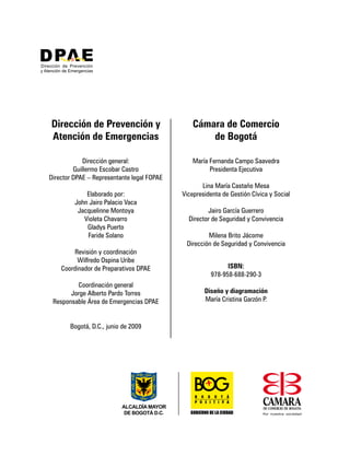 Dirección general:
Guillermo Escobar Castro
Director DPAE – Representante legal FOPAE
Elaborado por:
John Jairo Palacio Vaca
Jacquelinne Montoya
Violeta Chavarro
Gladys Puerto
Faride Solano
Revisión y coordinación
Wilfredo Ospina Uribe
Coordinador de Preparativos DPAE
Coordinación general
Jorge Alberto Pardo Torres
Responsable Área de Emergencias DPAE
Bogotá, D.C., junio de 2009
María Fernanda Campo Saavedra
Presidenta Ejecutiva
Lina María Castaño Mesa
Vicepresidenta de Gestión Cívica y Social
Jairo García Guerrero
Director de Seguridad y Convivencia
Milena Brito Jácome
Dirección de Seguridad y Convivencia
Dirección de Prevención y
Atención de Emergencias
Cámara de Comercio
de Bogotá
ISBN:
978-958-688-290-3
Diseño y diagramación
María Cristina Garzón P.
 