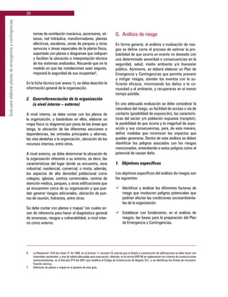 20
Guíaparaelaborarplanesdeemergenciaycontingencias
temas de ventilación mecánica, ascensores, só-
tanos, red hidráulica, transformadores, plantas
eléctricas, escaleras, zonas de parqueo y otros
servicios o áreas especiales de la planta física,
soportada con planos o diagramas que indiquen
y faciliten la ubicación e interpretación técnica
de los sistemas analizados. Recuerde que en la
medida en que las instalaciones sean seguras,
mejorará la seguridad de sus ocupantes6
.
En la ficha técnica (ver anexo 1), se debe describir la
información general de la organización.
2. 	 Georreferenciación de la organización
	 (a nivel interno – externo)
A nivel interno, se debe contar con los planos de
la organización, y basándose en ellos, elaborar un
mapa físico (o diagrama) por pisos de las áreas que
tenga, la ubicación de las diferentes secciones o
dependencias, las entradas principales y alternas,
las vías aledañas a la organización, ubicación de los
recursos internos, entre otros.
A nivel externo, se debe determinar la ubicación de
la organización referente a su entorno, es decir, las
características del lugar donde se encuentra, zona
industrial, residencial, comercial, o mixta; además,
los espacios de alta densidad poblacional como
colegios, iglesias, centros comerciales, centros de
atención médica, parques, y otras edificaciones que
se encuentren cerca de su organización y que pue-
dan generar riesgos adicionales, ubicación de pun-
tos de reunión, hidrantes, entre otros.
Se debe contar con planos o mapas7
los cuales sir-
ven de referencia para hacer el diagnóstico general
de amenazas, riesgos y vulnerabilidad, a nivel inter-
no como externo.
G. 	Análisis de riesgo
En forma general, el análisis o evaluación de ries-
gos se define como el proceso de estimar la pro-
babilidad de que ocurra un evento no deseado con
una determinada severidad o consecuencias en la
seguridad, salud, medio ambiente y/o bienestar
público. Asimismo, se deberá elaborar un Plan de
Emergencia y Contingencias que permita prevenir
y mitigar riesgos, atender los eventos con la su-
ficiente eficacia, minimizando los daños a la co-
munidad y al ambiente, y recuperarse en el menor
tiempo posible.
En una adecuada evaluación se debe considerar la
naturaleza del riesgo, su facilidad de acceso o vía de
contacto (posibilidad de exposición), las caracterís-
ticas del sector y/o población expuesta (receptor),
la posibilidad de que ocurra y la magnitud de expo-
sición y sus consecuencias, para, de esta manera,
definir medidas que minimicen los impactos que
puedan generarse. Dentro de este análisis se deben
identificar los peligros asociados con los riesgos
mencionados, entendiendo a estos peligros como el
potencial de causar daño.
1. 	 Objetivos específicos
Los objetivos específicos del análisis de riesgos son
los siguientes:
ü	 Identificar y analizar los diferentes factores de
riesgo que involucren peligros potenciales que
podrían afectar las condiciones socioambienta-
les de la organización.
ü	 Establecer con fundamento, en el análisis de
riesgos, las bases para la preparación del Plan
de Emergencia y Contingencias.
6.	 La Resolución 1016 de marzo 31 de 1989, en el artículo 11 numeral 18, precisa que el diseño y construcción de edificaciones se debe hacer con
materiales resistentes, y vías de salida adecuadas para evacuación. Además, en la norma NSR 98 se reglamentan los criterios de construcciones
sismorresistentes, en el Decreto 074 del 2001 que modifica el Código de Construcción de Bogotá, D.C., y se identifican los límites de microzoni-
ficación sísmica.
7.	 Definición de planos y mapas en el glosario de esta guía.
 