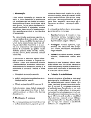 21
Marcoteórico
2. 	 Metodologías
Existen diversas metodologías para desarrollar los
análisis de riesgos. La selección de la metodología
más apropiada en cada caso depende de la disponi-
bilidad de información y del nivel de detalle que se
desee alcanzar. El primer paso en el análisis de ries-
gos es la identificación de actividades o amenazas
que impliquen riesgos durante las fases de construc-
ción, operación/mantenimiento y cierre/abandono
de la organización.
Una vez identificadas las amenazas o posibles as-
pectos iniciadores de eventos, se debe realizar el
estimativo de su probabilidad de ocurrencia, en
función de las características específicas; ade-
más, se debe realizar el estimativo de la severi-
dad de las consecuencias sobre los denominados
factores de vulnerabilidad que podrían resultar
afectados (personas, medio ambiente, sistemas,
procesos, servicios, bienes o recursos, e imagen
empresarial).
A continuación se mencionan algunas metodo-
logías utilizadas en el análisis de riesgo de la or-
ganización. Aunque estos métodos se presentan
a manera de ejemplo, existen en la literatura dife-
rentes métodos cuya aplicabilidad depende de la
disponibilidad de información y del nivel de detalle
deseado:
a.	 Metodología de colores (ver anexo 2).
b.	 Análisis preliminar de riesgos basado en la me-
todología Apell (ver anexo 3).
c.	 Método semicuantitativo GHA (ver anexo 4).
Finalmente, se debe realizar el cálculo o asignación
del nivel de riesgo y determinar el nivel de planifi-
cación requerido para su inclusión en los diferentes
planes de acción.
3.	 Identificación de amenazas
Una amenaza o posible aspecto iniciador de eventos
en las fases de construcción, operación y mante-
nimiento y abandono de la organización, se define
como una condición latente derivada de la posible
ocurrencia de un fenómeno físico de origen natural,
socio-natural o antrópico no intencional, que puede
causar daño a la población y a sus bienes, a la in-
fraestructura, al ambiente y a la economía pública y
privada.
A continuación se tipifican algunos fenómenos que
pueden convertirse en amenazas:
•	 Naturales: fenómenos de remoción en masa,
movimientos sísmicos, inundaciones, lluvias
torrenciales, granizadas, vientos fuertes y otros
dependiendo de la geografía y del clima.
•	 Tecnológicos: incendios, explosiones, fugas,
derrames, fallas estructurales, fallas en equi-
pos y sistemas, intoxicaciones, trabajos de alto
riesgo, entre otros.
•	 Sociales: hurto, asaltos, secuestros, asonadas,
terrorismo, concentraciones masivas, entre
otros.
La descripción debe detallarse al máximo posible,
y ésta incluye el punto crítico en que la amenaza es
muy importante para la organización. Igualmente im-
portante, en la identificación de la amenaza, definir
si es de origen interno o externo.
4. 	 Estimativo de probabilidades
Una parte importante del análisis de riesgo es el
estimativo de las probabilidades de ocurrencia de
los posibles incidentes y eventos. Cada vez cobra
mayor importancia la existencia de datos estadís-
ticos de ocurrencia de eventos para complementar
el análisis de riesgo. Normalmente, en este punto
se recurre a la consulta de bases de datos propias,
nacionales e internacionales para determinar la pro-
babilidad de ocurrencia de incidentes o eventos; se
puede definir una escala sencilla de probabilidad
alta, media o baja o una escala de mayor detalle que
incluya probabilidades muy altas, altas, medias, ba-
jas y muy bajas. Para cada caso se debe definir la
calificación para cada probabilidad.
 