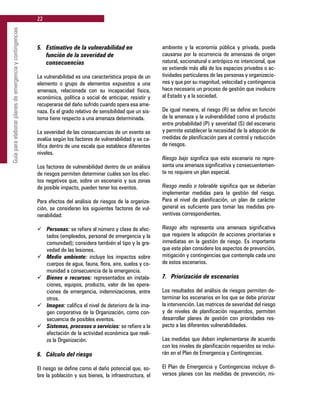22
Guíaparaelaborarplanesdeemergenciaycontingencias
5. 	 Estimativo de la vulnerabilidad en
	 función de la severidad de
	 consecuencias
La vulnerabilidad es una característica propia de un
elemento o grupo de elementos expuestos a una
amenaza, relacionada con su incapacidad física,
económica, política o social de anticipar, resistir y
recuperarse del daño sufrido cuando opera esa ame-
naza. Es el grado relativo de sensibilidad que un sis-
tema tiene respecto a una amenaza determinada.
La severidad de las consecuencias de un evento se
evalúa según los factores de vulnerabilidad y se ca-
lifica dentro de una escala que establece diferentes
niveles.
Los factores de vulnerabilidad dentro de un análisis
de riesgos permiten determinar cuáles son los efec-
tos negativos que, sobre un escenario y sus zonas
de posible impacto, pueden tener los eventos.
Para efectos del análisis de riesgos de la organiza-
ción, se consideran los siguientes factores de vul-
nerabilidad:
ü	 Personas: se refiere al número y clase de afec-
tados (empleados, personal de emergencia y la
comunidad); considera también el tipo y la gra-
vedad de las lesiones.
ü	 Medio ambiente: incluye los impactos sobre
cuerpos de agua, fauna, flora, aire, suelos y co-
munidad a consecuencia de la emergencia.
ü	 Bienes o recursos: representados en instala-
ciones, equipos, producto, valor de las opera-
ciones de emergencia, indemnizaciones, entre
otros.
ü	 Imagen: califica el nivel de deterioro de la ima-
gen corporativa de la Organización, como con-
secuencia de posibles eventos.
ü	 Sistemas, procesos o servicios: se refiere a la
afectación de la actividad económica que reali-
za la Organización.
6. 	 Cálculo del riesgo
El riesgo se define como el daño potencial que, so-
bre la población y sus bienes, la infraestructura, el
ambiente y la economía pública y privada, pueda
causarse por la ocurrencia de amenazas de origen
natural, socionatural o antrópico no intencional, que
se extiende más allá de los espacios privados o ac-
tividades particulares de las personas y organizacio-
nes y que por su magnitud, velocidad y contingencia
hace necesario un proceso de gestión que involucre
al Estado y a la sociedad.
De igual manera, el riesgo (R) se define en función
de la amenaza y la vulnerabilidad como el producto
entre probabilidad (P) y severidad (S) del escenario
y permite establecer la necesidad de la adopción de
medidas de planificación para el control y reducción
de riesgos.
Riesgo bajo significa que este escenario no repre-
senta una amenaza significativa y consecuentemen-
te no requiere un plan especial.
Riesgo medio o tolerable significa que se deberían
implementar medidas para la gestión del riesgo.
Para el nivel de planificación, un plan de carácter
general es suficiente para tomar las medidas pre-
ventivas correspondientes.
Riesgo alto representa una amenaza significativa
que requiere la adopción de acciones prioritarias e
inmediatas en la gestión de riesgo. Es importante
que este plan considere los aspectos de prevención,
mitigación y contingencias que contempla cada uno
de estos escenarios.
7. 	 Priorización de escenarios
Los resultados del análisis de riesgos permiten de-
terminar los escenarios en los que se debe priorizar
la intervención. Las matrices de severidad del riesgo
y de niveles de planificación requeridos, permiten
desarrollar planes de gestión con prioridades res-
pecto a las diferentes vulnerabilidades.
Las medidas que deben implementarse de acuerdo
con los niveles de planificación requeridos se inclui-
rán en el Plan de Emergencia y Contingencias.
El Plan de Emergencia y Contingencias incluye di-
versos planes con las medidas de prevención, mi-
 