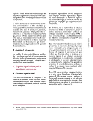 23
Marcoteórico
tigación y control durante las diferentes etapas del
proyecto, que garantizan un manejo eficiente y con-
trol oportuno de las amenazas y riesgos asociados a
la organización.
El análisis de riesgos se basa en criterios cualita-
tivos, semicuantitativos y en datos estadísticos ge-
nerales, y constituye un análisis inicial de los riesgos
asociados a las fases de construcción, operación,
mantenimiento y abandono del proyecto. Si las ins-
talaciones no se encuentran operando es importante
que, una vez definidas las condiciones finales para
estas fases, se afinen las consideraciones de acuer-
do con las especificaciones del diseño final, antes
del inicio de la fase de construcción (por el contra-
tista de construcción) y antes de iniciar la operación
de las instalaciones.
8. 	 Medidas de intervención
Las medidas de intervención (deben ser socializa-
das y coordinadas por el jefe de Emergencias en los
diferentes niveles de la organización) pueden ser de
prevención (afecta la amenaza) y mitigación o pro-
tección (afecta la vulnerabilidad).
H. 	Esquema organizacional para la
	 atención de emergencias
1. 	 Estructura organizacional
En la estructuración del Plan de Emergencia y Con-
tingencias es necesario asignar funciones, respon-
sabilidad y autoridad para tomar decisiones y ejecu-
tar acciones que conduzcan al control del escenario
de una emergencia.
El esquema organizacional para las emergencias
debe ser propio para cada organización, y depende
del análisis de riesgos y la información específica
del escenario de riesgos, el número de personas dis-
ponibles y la complejidad que la organización desee
implementar.
En el Distrito, se ha implementado la estructura
organizacional dentro de la organización, según un
sistema organizado, sistemático y unificado; sin
embargo, buscando la articulación con el SDPAE, se
debe tener en cuenta que a nivel distrital se estable-
ció el Sistema Comando de Incidentes (SCI)8
, como
modelo organizacional.
Este sistema de administración involucra acciones
preventivas, de preparación, de respuesta, recupe-
ración y mitigación de las emergencias, así como
el apoyo interinstitucional, sin importar la clase, el
tamaño o la magnitud de las mismas. Esto quie-
re decir que el manejo exitoso en la escena de un
incidente depende de una estructura bien definida
que esté planeada en procedimientos normalizados
o estandarizados de operación, prácticas rutinarias
y usos en todos los incidentes. Una operación sin
un sistema de comando del incidente conduce a un
mal uso de los recursos y pone en peligro la salud y
seguridad del personal de respuesta.
En un SCI, una persona tiene a cargo un incidente
y es quien orienta el despliegue del personal y los
equipos. El SCI organiza al personal y las tareas de
forma que la persona encargada no esté sobreocu-
pada, facilita la comunicación, los reportes y el es-
tablecimiento de una cadena de comando entre el
personal (ver gráfica 4.1 y anexo 5).
8.	 Oficina de Asistencia para Desastres( 2003). Sistema Comando de Incidentes. Agencia para el Desarrollo Internacional de los Estados Unidos de
América USAID/ OFDA.
 