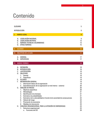 Contenido
GLOSARIO			 5
INTRODUCCIÓN		 8
I. 	 MARCO LEGAL	 9
	 A. 	 LEGISLACIÓN NACIONAL	 9
	 B. 	 LEGISLACIÓN DISTRITAL	 13
	 C. 	 NORMAS TÉCNICAS COLOMBIANAS	 13
	 D. 	 OTRAS NORMAS	 15
II. 	 ALCANCE		 16
III. 	 OBJETIVOS DE LA GUÍA	 17
	 A. 	 GENERAL	 17
	 B. 	 ESPECÍFICOS	 17
IV. 	 MARCO TEÓRICO	 18
	 A. 	 DEFINICIÓN	 18
	 B. 	 INTRODUCCIÓN	 18
	 C. 	 JUSTIFICACIÓN	 18
	 D. 	 OBJETIVOS	 18
		 1.	 General	 18
		 2. 	 Específicos	 18
	 E. 	 ALCANCE	 19
	 F. 	 INFORMACIÓN GENERAL	 19
		 1. 	 Información básica de la organización	 19
		 2. 	 Georreferenciación de la organización (a nivel interno – externo)	 20
	 G. 	 ANÁLISIS DE RIESGO	 20
		 1. 	 Objetivos específicos	 20
		 2. 	 Metodologías	 21
		 3. 	 Identificación de amenazas	 21
		 4. 	 Estimativo de probabilidades	 21
		 5. 	 Estimativo de la vulnerabilidad en función de la severidad de consecuencias	 22
		 6. 	 Cálculo del riesgo	 22
		 7. 	 Priorización de escenarios	 22
		 8. 	 Medidas de intervención	 23
	 H.	 ESQUEMA ORGANIZACIONAL PARA LA ATENCIÓN DE EMERGENCIAS	 23
		 1. 	 Estructura organizacional	 23
			 a. 	 Funciones del SCI	 28
 
