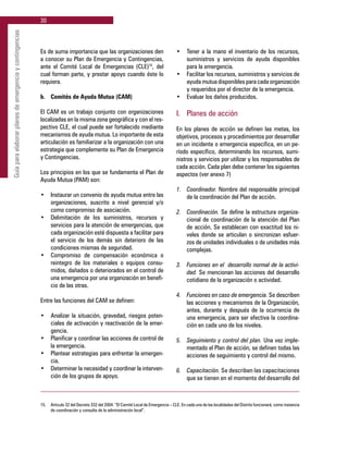 30
Guíaparaelaborarplanesdeemergenciaycontingencias
Es de suma importancia que las organizaciones den
a conocer su Plan de Emergencia y Contingencias,
ante el Comité Local de Emergencias (CLE)15
, del
cual forman parte, y prestar apoyo cuando éste lo
requiera.
b. 	 Comités de Ayuda Mutua (CAM)
El CAM es un trabajo conjunto con organizaciones
localizadas en la misma zona geográfica y con el res-
pectivo CLE, el cual puede ser fortalecido mediante
mecanismos de ayuda mutua. Lo importante de esta
articulación es familiarizar a la organización con una
estrategia que complemente su Plan de Emergencia
y Contingencias.
Los principios en los que se fundamenta el Plan de
Ayuda Mutua (PAM) son:
•	 Instaurar un convenio de ayuda mutua entre las
organizaciones, suscrito a nivel gerencial y/o
como compromiso de asociación.
•	 Delimitación de los suministros, recursos y
servicios para la atención de emergencias, que
cada organización esté dispuesta a facilitar para
el servicio de los demás sin deterioro de las
condiciones mismas de seguridad.
•	 Compromiso de compensación económica o
reintegro de los materiales o equipos consu-
midos, dañados o deteriorados en el control de
una emergencia por una organización en benefi-
cio de las otras.
Entre las funciones del CAM se definen:
•	 Analizar la situación, gravedad, riesgos poten-
ciales de activación y reactivación de la emer-
gencia.
•	 Planificar y coordinar las acciones de control de
la emergencia.
•	 Plantear estrategias para enfrentar la emergen-
cia.
•	 Determinar la necesidad y coordinar la interven-
ción de los grupos de apoyo.
•	 Tener a la mano el inventario de los recursos,
suministros y servicios de ayuda disponibles
para la emergencia.
•	 Facilitar los recursos, suministros y servicios de
ayuda mutua disponibles para cada organización
y requeridos por el director de la emergencia.
•	 Evaluar los daños producidos.
I. 	 Planes de acción
En los planes de acción se definen las metas, los
objetivos, procesos y procedimientos por desarrollar
en un incidente o emergencia especifica, en un pe-
ríodo específico, determinando los recursos, sumi-
nistros y servicios por utilizar y los responsables de
cada acción. Cada plan debe contener los siguientes
aspectos (ver anexo 7)
1.	 Coordinador. Nombre del responsable principal
de la coordinación del Plan de acción.
2.	 Coordinación. Se define la estructura organiza-
cional de coordinación de la atención del Plan
de acción. Se establecen con exactitud los ni-
veles donde se articulan o sincronizan esfuer-
zos de unidades individuales o de unidades más
complejas.
3.	 Funciones en el desarrollo normal de la activi-
dad. Se mencionan las acciones del desarrollo
cotidiano de la organización o actividad.
4.	 Funciones en caso de emergencia. Se describen
las acciones y mecanismos de la Organización,
antes, durante y después de la ocurrencia de
una emergencia, para ser efectiva la coordina-
ción en cada uno de los niveles.
5.	 Seguimiento y control del plan. Una vez imple-
mentado el Plan de acción, se definen todas las
acciones de seguimiento y control del mismo.
6.	 Capacitación. Se describen las capacitaciones
que se tienen en el momento del desarrollo del
15.	 Articulo 32 del Decreto 332 del 2004. “El Comité Local de Emergencia – CLE. En cada una de las localidades del Distrito funcionará, como instancia
de coordinación y consulta de la administración local”.
 