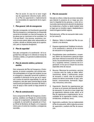 31
Marcoteórico
Plan de acción. En caso de no tener ningún
tipo de capacitación referente al plan, definir,
en el Plan de capacitación e implementación
las necesidades de capacitación de la organi-
zación.
1. 	 Plan general. Jefe de emergencias
Este plan corresponde a la Coordinación general del
Plan de emergencia y contingencias en el desarrollo
normal de la actividad y en caso de Emergencia, de
los planes que se mencionan en los numerales 2 al
7 de este literal I. (Los recursos, suministros y ser-
vicios de estos planes deben estar referenciados en
un plano, ubicado en distintas partes de la organiza-
ción, para su respectiva divulgación).
2. 	 Plan de seguridad
Este plan corresponde a la coordinación de la se-
guridad física del lugar en lo referente al manejo de
entradas y salidas, y en general al cuidado de bienes
y servicios.
3. 	 Plan de atención médica y primeros
	 auxilios
Este componente del Plan de Emergencia y Contin-
gencias, se orienta a prestarles a las víctimas aten-
ción prehospitalaria en el lugar del incidente (ya sea
en emergencia o desarrollo normal del incidente) y
a posibilitar la derivación de las que así lo requie-
ran a centros de atención especializada. En caso de
emergencia, este plan opera mientras llega la ayuda
institucional (principalmente Secretaría de Salud), y
sirve de apoyo a ésta cuando se haga presente en
el lugar.
4. 	 Plan de contraincendios
Como componente del Plan de Emergencia y Contin-
gencias, establece una Brigada de contraincendios
a cargo de la organización, debidamente entrenada
y equipada, la cual podrá ser apoyada por el Cuer-
po Oficial de Bomberos de Bogotá, en la respuesta
interna para el control de incendios y emergencias
asociadas.
5. 	 Plan de evacuación
Este plan se refiere a todas las acciones necesarias
para detectar la presencia de un riesgo que ame-
nace la integridad de las personas, y como tal co-
municarles oportunamente la decisión de abandonar
las instalaciones y facilitar su rápido traslado hasta
un lugar que se considere seguro, desplazándose a
través de lugares también seguros.
Particularmente, el Plan de evacuación debe conte-
ner (ver anexo 8):
1.	 Objetivos. Definir la finalidad del Plan de eva-
cuación y sus alcances.
2.	 Esquema organizacional. Establecer la estructu-
ra de coordinación y atención de las acciones
de evacuación en la organización.
3.	 Procedimientos (para coordinadores y ocupan-
tes). Definir: los mecanismos y pasos por seguir
para hacer efectiva la evacuación de la organi-
zación; los procedimientos para los coordinado-
res y ocupantes internos y externos de la or-
ganización, en los que se incluyen las acciones
especiales antes de evacuar.
4.	 Recursos. Mencionar los suministros, servicios
y recursos entre los cuales se deben definir:
mecanismos, alertas y notificaciones; puntos
de encuentro y control; rutas de evacuación;
sistema de alarma (recomendar el tipo); seña-
lización; comunicaciones; iluminación; diagra-
mas; instructivos, entre otros.
5.	 Capacitación. Describir las capacitaciones que
se tienen en el momento del desarrollo del Plan
de evacuación. En caso de no tener ningún tipo
de capacitación referente al plan, definir, en el
Plan de capacitación e implementación, las ne-
cesidades de la organización (charlas, cursos,
simulaciones, simulacros, otros.).
6.	 Supervisión y auditorías. Una vez implementado
el Plan de evacuación, definir todas las acciones
de supervisión y auditoría del Plan de evacua-
ción.
 