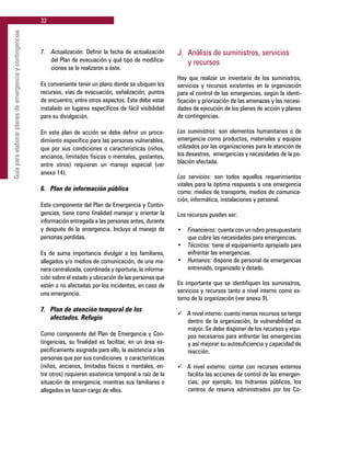 32
Guíaparaelaborarplanesdeemergenciaycontingencias
7.	 Actualización. Definir la fecha de actualización
del Plan de evacuación y qué tipo de modifica-
ciones se le realizaron a éste.
Es conveniente tener un plano donde se ubiquen los
recursos, vías de evacuación, señalización, puntos
de encuentro, entre otros aspectos. Este debe estar
instalado en lugares específicos de fácil visibilidad
para su divulgación.
En este plan de acción se debe definir un proce-
dimiento específico para las personas vulnerables,
que por sus condiciones o características (niños,
ancianos, limitados físicos o mentales, gestantes,
entre otros) requieran un manejo especial (ver
anexo 14).
6. 	 Plan de información pública
Este componente del Plan de Emergencia y Contin-
gencias, tiene como finalidad manejar y orientar la
información entregada a las personas antes, durante
y después de la emergencia. Incluye el manejo de
personas perdidas.
Es de suma importancia divulgar a los familiares,
allegados y/o medios de comunicación, de una ma-
nera centralizada, coordinada y oportuna, la informa-
ción sobre el estado y ubicación de las personas que
estén o no afectadas por los incidentes, en caso de
una emergencia.
7. 	 Plan de atención temporal de los
	 afectados. Refugio
Como componente del Plan de Emergencia y Con-
tingencias, su finalidad es facilitar, en un área es-
pecíficamente asignada para ello, la asistencia a las
personas que por sus condiciones o características
(niños, ancianos, limitados físicos o mentales, en-
tre otros) requieren asistencia temporal a raíz de la
situación de emergencia, mientras sus familiares o
allegados se hacen cargo de ellos.
J. 	Análisis de suministros, servicios
	 y recursos
Hay que realizar un inventario de los suministros,
servicios y recursos existentes en la organización
para el control de las emergencias, según la identi-
ficación y priorización de las amenazas y las necesi-
dades de ejecución de los planes de acción y planes
de contingencias.
Los suministros: son elementos humanitarios o de
emergencia como productos, materiales y equipos
utilizados por las organizaciones para la atención de
los desastres, emergencias y necesidades de la po-
blación afectada.
Los servicios: son todos aquellos requerimientos
vitales para la óptima respuesta a una emergencia
como: medios de transporte, medios de comunica-
ción, informática, instalaciones y personal.
Los recursos pueden ser:
•	 Financieros: cuenta con un rubro presupuestario
que cubre las necesidades para emergencias.
•	 Técnicos: tiene el equipamiento apropiado para
enfrentar las emergencias.
•	 Humanos: dispone de personal de emergencias
entrenado, organizado y dotado.
Es importante que se identifiquen los suministros,
servicios y recursos tanto a nivel interno como ex-
terno de la organización (ver anexo 9).
ü	 A nivel interno: cuanto menos recursos se tenga
dentro de la organización, la vulnerabilidad es
mayor. Se debe disponer de los recursos y equi-
pos necesarios para enfrentar las emergencias
y así mejorar su autosuficiencia y capacidad de
reacción.
ü	 A nivel externo: contar con recursos externos
facilita las acciones de control de las emergen-
cias; por ejemplo, los hidrantes públicos, los
centros de reserva administrados por los Co-
 