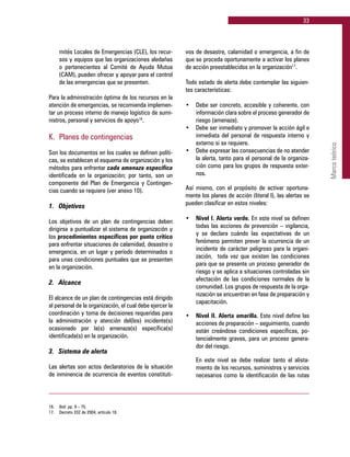 33
Marcoteórico
mités Locales de Emergencias (CLE), los recur-
sos y equipos que las organizaciones aledañas
o pertenecientes al Comité de Ayuda Mutua
(CAM), pueden ofrecer y apoyar para el control
de las emergencias que se presenten.
Para la administración óptima de los recursos en la
atención de emergencias, se recomienda implemen-
tar un proceso interno de manejo logístico de sumi-
nistros, personal y servicios de apoyo16
.
K. 	Planes de contingencias
Son los documentos en los cuales se definen políti-
cas, se establecen el esquema de organización y los
métodos para enfrentar cada amenaza específica
identificada en la organización; por tanto, son un
componente del Plan de Emergencia y Contingen-
cias cuando se requiere (ver anexo 10).
1. 	 Objetivos
Los objetivos de un plan de contingencias deben
dirigirse a puntualizar el sistema de organización y
los procedimientos específicos por punto crítico
para enfrentar situaciones de calamidad, desastre o
emergencia, en un lugar y período determinados o
para unas condiciones puntuales que se presenten
en la organización.
2. 	 Alcance
El alcance de un plan de contingencias está dirigido
al personal de la organización, el cual debe ejercer la
coordinación y toma de decisiones requeridas para
la administración y atención del(los) incidente(s)
ocasionado por la(s) amenaza(s) específica(s)
identificada(s) en la organización.
3. 	 Sistema de alerta
Las alertas son actos declaratorios de la situación
de inminencia de ocurrencia de eventos constituti-
vos de desastre, calamidad o emergencia, a fin de
que se proceda oportunamente a activar los planes
de acción preestablecidos en la organización17
.
Todo estado de alerta debe contemplar las siguien-
tes características:
•	 Debe ser concreto, accesible y coherente, con
información clara sobre el proceso generador de
riesgo (amenaza).
•	 Debe ser inmediato y promover la acción ágil e
inmediata del personal de respuesta interno y
externo si se requiere.
•	 Debe expresar las consecuencias de no atender
la alerta, tanto para el personal de la organiza-
ción como para los grupos de respuesta exter-
nos.
Así mismo, con el propósito de activar oportuna-
mente los planes de acción (literal I), las alertas se
pueden clasificar en estos niveles:
•	 Nivel I. Alerta verde. En este nivel se definen
todas las acciones de prevención – vigilancia,
y se declara cuándo las expectativas de un
fenómeno permiten prever la ocurrencia de un
incidente de carácter peligroso para la organi-
zación, toda vez que existen las condiciones
para que se presente un proceso generador de
riesgo y se aplica a situaciones controladas sin
afectación de las condiciones normales de la
comunidad. Los grupos de respuesta de la orga-
nización se encuentran en fase de preparación y
capacitación.
•	 Nivel II. Alerta amarilla. Este nivel define las
acciones de preparación – seguimiento, cuando
están creándose condiciones específicas, po-
tencialmente graves, para un proceso genera-
dor del riesgo.
	 En este nivel se debe realizar tanto el alista-
miento de los recursos, suministros y servicios
necesarios como la identificación de las rutas
16.	 Ibíd. pp. 9 – 75.
17.	 Decreto 332 de 2004, artículo 18.
 
