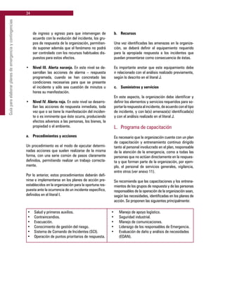 34
Guíaparaelaborarplanesdeemergenciaycontingencias
de ingreso y egreso para que intervengan de
acuerdo con la evolución del incidente, los gru-
pos de respuesta de la organización, permitien-
do suponer además que el fenómeno no podrá
ser controlado con los recursos habituales dis-
puestos para estos efectos.
•	 Nivel III. Alerta naranja. En este nivel se de-
sarrollan las acciones de alarma – respuesta
programada, cuando se han concretado las
condiciones necesarias para que se presente
el incidente y sólo sea cuestión de minutos u
horas su manifestación.
•	 Nivel IV. Alerta roja. En este nivel se desarro-
llan las acciones de respuesta inmediata, toda
vez que o se tiene la manifestación del inciden-
te o es inminente que éste ocurra, produciendo
efectos adversos a las personas, los bienes, la
propiedad o el ambiente.
a. 	 Procedimientos y acciones
Un procedimiento es el modo de ejecutar determi-
nadas acciones que suelen realizarse de la misma
forma, con una serie común de pasos claramente
definidos, permitiendo realizar un trabajo correcta-
mente.
Por lo anterior, estos procedimientos deberán defi-
nirse e implementarse en los planes de acción pre-
establecidos en la organización para la oportuna res-
puesta ante la ocurrencia de un incidente específico,
definidos en el literal I.
b. 	 Recursos
Una vez identificadas las amenazas en la organiza-
ción, se deberá definir el equipamiento requerido
para la apropiada respuesta a los incidentes que
puedan presentarse como consecuencia de éstas.
Es importante anotar que este equipamiento debe
ir relacionado con el análisis realizado previamente,
según lo descrito en el literal J.
c. 	 Suministros y servicios
En este aspecto, la organización debe identificar y
definir los elementos y servicios requeridos para so-
portarlarespuestaalincidente,deacuerdoconeltipo
de incidente, y con la(s) amenaza(s) identificada(s)
y con el análisis realizado en el literal J.
L. 	Programa de capacitación
Es necesario que la organización cuente con un plan
de capacitación y entrenamiento continuo dirigido
tanto al personal involucrado en el plan, responsable
de la atención de la emergencia, como a todas las
personas que no actúan directamente en la respues-
ta y que forman parte de la organización, por ejem-
plo, el personal de servicios generales, vigilancia,
entre otros (ver anexo 11).
Se recomienda que las capacitaciones y los entrena-
mientos de los grupos de respuesta y de las personas
responsables de la operación de la organización sean,
según las necesidades, identificadas en los planes de
acción. Se proponen las siguientes principalmente:
•	 Salud y primeros auxilios.	 •	 Manejo de apoyo logístico.
•	 Contraincendios.	 •	 Seguridad industrial.
•	 Evacuación.	 •	 Manejo de comunicaciones.
•	 Conocimiento de gestión del riesgo. 	 •	 Liderazgo de los responsables de Emergencia.
•	 Sistema de Comando de Incidentes (SCI).	 •	 Evaluación de daño y análisis de necesidades
•	 Operación de puntos prioritarios de respuesta.		 (EDAN).
 