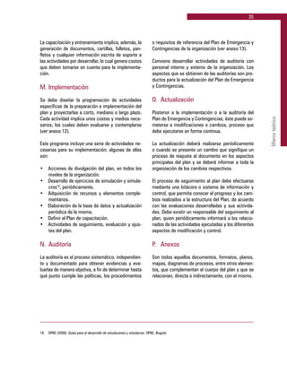 35
Marcoteórico
La capacitación y entrenamiento implica, además, la
generación de documentos, cartillas, folletos, pan-
fletos y cualquier información escrita de soporte a
las actividades por desarrollar, lo cual genera costos
que deben tomarse en cuenta para la implementa-
ción.
M. 	Implementación
Se debe diseñar la programación de actividades
específicas de la preparación e implementación del
plan y proyectarlas a corto, mediano o largo plazo.
Cada actividad implica unos costos y medios nece-
sarios, los cuales deben evaluarse y contemplarse
(ver anexo 12).
Este programa incluye una serie de actividades ne-
cesarias para su implementación; algunas de ellas
son:
•	 Acciones de divulgación del plan, en todos los
niveles de la organización.
•	 Desarrollo de ejercicios de simulación y simula-
cros18
, periódicamente.
•	 Adquisición de recursos y elementos comple-
mentarios.
•	 Elaboración de la base de datos y actualización
periódica de la misma.
•	 Definir el Plan de capacitación.
•	 Actividades de seguimiento, evaluación y ajus-
tes del plan.
N. 	Auditoría
La auditoría es el proceso sistemático, independien-
te y documentado para obtener evidencias y eva-
luarlas de manera objetiva, a fin de determinar hasta
qué punto cumple las políticas, los procedimientos
o requisitos de referencia del Plan de Emergencia y
Contingencias de la organización (ver anexo 13).
Conviene desarrollar actividades de auditoría con
personal interno y externo de la organización. Los
aspectos que se obtienen de las auditorías son pro-
ductos para la actualización del Plan de Emergencia
y Contingencias.
O. 	Actualización
Posterior a la implementación o a la auditoría del
Plan de Emergencia y Contingencias, éste puede so-
meterse a modificaciones o cambios, proceso que
debe ejecutarse en forma continua.
La actualización deberá realizarse periódicamente
o cuando se presente un cambio que signifique un
proceso de reajuste al documento en los aspectos
principales del plan y se deberá informar a toda la
organización de los cambios respectivos.
El proceso de seguimiento al plan debe efectuarse
mediante una bitácora o sistema de información y
control, que permita conocer el progreso y los cam-
bios realizados a la estructura del Plan, de acuerdo
con las evaluaciones desarrolladas y sus activida-
des. Debe existir un responsable del seguimiento al
plan, quien periódicamente informará a los relacio-
nados de las actividades ejecutadas y los diferentes
aspectos de modificación y control.
P. 	 Anexos
Son todos aquellos documentos, formatos, planos,
mapas, diagramas de procesos, entre otros elemen-
tos, que complementan el cuerpo del plan y que se
relacionan, directa o indirectamente, con el mismo.
18.	 DPAE (2008). Guías para el desarrollo de simulaciones y simulacros. DPAE, Bogotá.
 