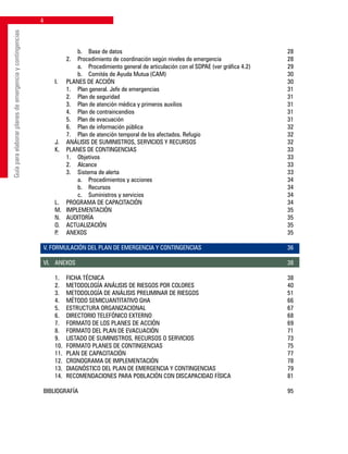 Guíaparaelaborarplanesdeemergenciaycontingencias
			 b. 	 Base de datos	 28
		 2. 	 Procedimiento de coordinación según niveles de emergencia	 28
			 a.	 Procedimiento general de articulación con el SDPAE (ver gráfica 4.2)	 29
			 b. 	 Comités de Ayuda Mutua (CAM)	 30
	 I. 	 PLANES DE ACCIÓN	 30
		 1. 	 Plan general. Jefe de emergencias	 31
		 2. 	 Plan de seguridad	 31
		 3. 	 Plan de atención médica y primeros auxilios	 31
		 4. 	 Plan de contraincendios	 31
		 5. 	 Plan de evacuación	 31
		 6. 	 Plan de información pública	 32
		 7. 	 Plan de atención temporal de los afectados. Refugio	 32
	 J. 	 ANÁLISIS DE SUMINISTROS, SERVICIOS Y RECURSOS	 32
	 K. 	 PLANES DE CONTINGENCIAS	 33
		 1. 	 Objetivos	 33
		 2. 	 Alcance	 33
		 3. 	 Sistema de alerta	 33
			 a. 	 Procedimientos y acciones	 34
			 b. 	 Recursos	 34
			 c. 	 Suministros y servicios	 34
	 L. 	 PROGRAMA DE CAPACITACIÓN	 34
	 M. 	 IMPLEMENTACIÓN	 35
	 N. 	 AUDITORÍA	 35
	 O. 	 ACTUALIZACIÓN	 35
	 P. 	 ANEXOS		 35
V. FORMULACIÓN DEL PLAN DE EMERGENCIA Y CONTINGENCIAS	 36
VI.	 ANEXOS			 38
	
	 1. 	 FICHA TÉCNICA	 38
	 2. 	 METODOLOGÍA ANÁLISIS DE RIESGOS POR COLORES	 40
	 3. 	 METODOLOGÍA DE ANÁLISIS PRELIMINAR DE RIESGOS	 51
	 4. 	 MÉTODO SEMICUANTITATIVO GHA	 66
	 5. 	 ESTRUCTURA ORGANIZACIONAL	 67
	 6. 	 DIRECTORIO TELEFÓNICO EXTERNO	 68
	 7. 	 FORMATO DE LOS PLANES DE ACCIÓN	 69
	 8. 	 FORMATO DEL PLAN DE EVACUACIÓN	 71
	 9. 	 LISTADO DE SUMINISTROS, RECURSOS O SERVICIOS	 73
	 10. 	FORMATO PLANES DE CONTINGENCIAS	 75
	 11. 	PLAN DE CAPACITACIÓN	 77
	 12. 	CRONOGRAMA DE IMPLEMENTACIÓN	 78
	 13. 	DIAGNÓSTICO DEL PLAN DE EMERGENCIA Y CONTINGENCIAS	 79
	 14. 	RECOMENDACIONES PARA POBLACIÓN CON DISCAPACIDAD FÍSICA	 81
BIBLIOGRAFÍA		 95
 