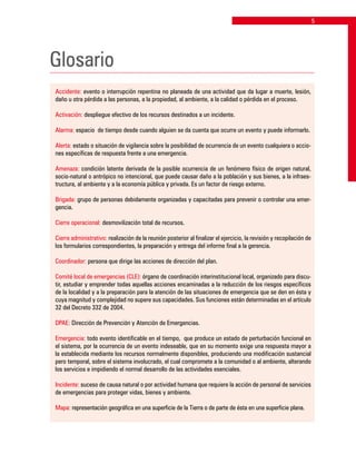 Glosario
Accidente: evento o interrupción repentina no planeada de una actividad que da lugar a muerte, lesión,
daño u otra pérdida a las personas, a la propiedad, al ambiente, a la calidad o pérdida en el proceso.
Activación: despliegue efectivo de los recursos destinados a un incidente.
Alarma: espacio de tiempo desde cuando alguien se da cuenta que ocurre un evento y puede informarlo.
Alerta: estado o situación de vigilancia sobre la posibilidad de ocurrencia de un evento cualquiera o accio-
nes específicas de respuesta frente a una emergencia.
Amenaza: condición latente derivada de la posible ocurrencia de un fenómeno físico de origen natural,
socio-natural o antrópico no intencional, que puede causar daño a la población y sus bienes, a la infraes-
tructura, al ambiente y a la economía pública y privada. Es un factor de riesgo externo.
Brigada: grupo de personas debidamente organizadas y capacitadas para prevenir o controlar una emer-
gencia.
Cierre operacional: desmovilización total de recursos.
Cierre administrativo: realización de la reunión posterior al finalizar el ejercicio, la revisión y recopilación de
los formularios correspondientes, la preparación y entrega del informe final a la gerencia.
Coordinador: persona que dirige las acciones de dirección del plan.
Comité local de emergencias (CLE): órgano de coordinación interinstitucional local, organizado para discu-
tir, estudiar y emprender todas aquellas acciones encaminadas a la reducción de los riesgos específicos
de la localidad y a la preparación para la atención de las situaciones de emergencia que se den en ésta y
cuya magnitud y complejidad no supere sus capacidades. Sus funciones están determinadas en el artículo
32 del Decreto 332 de 2004.
DPAE: Dirección de Prevención y Atención de Emergencias.
Emergencia: todo evento identificable en el tiempo, que produce un estado de perturbación funcional en
el sistema, por la ocurrencia de un evento indeseable, que en su momento exige una respuesta mayor a
la establecida mediante los recursos normalmente disponibles, produciendo una modificación sustancial
pero temporal, sobre el sistema involucrado, el cual compromete a la comunidad o al ambiente, alterando
los servicios e impidiendo el normal desarrollo de las actividades esenciales.
Incidente: suceso de causa natural o por actividad humana que requiere la acción de personal de servicios
de emergencias para proteger vidas, bienes y ambiente.
Mapa: representación geográfica en una superficie de la Tierra o de parte de ésta en una superficie plana.
 
