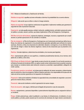 Guíaparaelaborarplanesdeemergenciaycontingencias
MEC: Módulo de Estabilización y Clasificación de Heridos.
Medidas de seguridad: aquellas acciones enfocadas a disminuir la probabilidad de un evento adverso.
Mitigación: toda acción que se refiere a reducir el riesgo existente.
Objetivo de seguridad: el que vigila las condiciones de seguridad e implementa medidas para garantizar la
seguridad de todo el personal involucrado.
Organización: es toda aquella empresa, entidad, institución, establecimiento, actividad o persona de carác-
ter público o privado, natural o jurídica, que desea implementar el Plan de Emergencia y Contingencia.
PAI (Plan de Acción del Incidente): expresa los objetivos, estrategias, recursos y organización por cumplir
durante un período operacional a fin de controlar un incidente.
Plan de emergencia: el Plan de Emergencia y Contingencias es el instrumento principal que define las po-
líticas, los sistemas de organización y los procedimientos generales aplicables para enfrentar de manera
oportuna, eficiente y eficaz, las situaciones de calamidad, desastre o emergencia, en sus distintas fases,
con el fin de mitigar o reducir los efectos negativos o lesivos de las situaciones que se presenten en la
organización.
Planificar: formular objetivos y determinar las actividades y los recursos para lograrlos.
Plano: representación gráfica en una superficie, y mediante procedimientos técnicos, de un terreno, de la
planta de un edificio, entre otros.
PMU (Puesto de Mando Unificado): lugar donde se ejerce función de comando. Es una función prevista en
el Sistema Comando de Incidentes (SCI) y se aplica cuando varias instituciones toman acuerdos conjuntos
para manejar un incidente donde cada institución conserva su autoridad, responsabilidad y obligación de
rendir cuentas.
Procedimiento operativo normalizado: es la base para la realización de tareas necesarias y determinantes
para el control de un tipo de emergencia. Define el objetivo particular y los responsables de la ejecución de
cada una de las acciones operativas en la respuesta a la emergencia.
Preparación: toda acción tendiente a fortalecer la capacidad de las comunidades de responder a una emer-
gencia de manera eficaz y eficiente.
Prevención: toda acción tendiente a evitar la generación de nuevos riesgos.
Punto de encuentro: sitio seguro, definido para la llegada del personal en caso de evacuación.
Recurso: equipamiento y personas disponibles o potencialmente disponibles para su asignación táctica a
un incidente.
Riesgo: el daño potencial que, sobre la población y sus bienes, la infraestructura, el ambiente y la eco-
nomía pública y privada, pueda causarse por la ocurrencia de amenazas de origen natural, socionatural o
 
