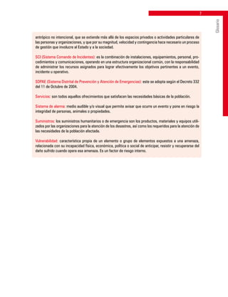 antrópico no intencional, que se extiende más allá de los espacios privados o actividades particulares de
las personas y organizaciones, y que por su magnitud, velocidad y contingencia hace necesario un proceso
de gestión que involucre al Estado y a la sociedad.
SCI (Sistema Comando de Incidentes): es la combinación de instalaciones, equipamientos, personal, pro-
cedimientos y comunicaciones, operando en una estructura organizacional común, con la responsabilidad
de administrar los recursos asignados para lograr efectivamente los objetivos pertinentes a un evento,
incidente u operativo.
SDPAE (Sistema Distrital de Prevención y Atención de Emergencias): este se adopta según el Decreto 332
del 11 de Octubre de 2004.
Servicios: son todos aquellos ofrecimientos que satisfacen las necesidades básicas de la población.
Sistema de alarma: medio audible y/o visual que permite avisar que ocurre un evento y pone en riesgo la
integridad de personas, animales o propiedades.
Suministros: los suministros humanitarios o de emergencia son los productos, materiales y equipos utili-
zados por las organizaciones para la atención de los desastres, así como los requeridos para la atención de
las necesidades de la población afectada.
Vulnerabilidad: característica propia de un elemento o grupo de elementos expuestos a una amenaza,
relacionada con su incapacidad física, económica, política o social de anticipar, resistir y recuperarse del
daño sufrido cuando opera esa amenaza. Es un factor de riesgo interno.
Glosario
 