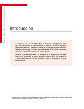 Guíaparaelaborarplanesdeemergenciaycontingencias
Introducción
“La publicación de la Guía para elaborar planes de emergencia y contingencias se realizó
en el marco del convenio de cooperación entre la Cámara de Comercio de Bogotá y la
Dirección de Prevención y Atención de Emergencias (DPAE), de la Secretaria de Gobierno
de Bogotá, para promover en el sector empresarial la adopción de medidas efectivas que
aumenten la capacidad de respuesta ante las emergencias.
Esta Guía, fue diseñada para apoyar a los encargados de las organizaciones de la imple-
mentación de estos planes, las cuales conforman el Sistema Distrital para la Prevención
y Atención de Emergencias (SDPAE), al igual que a todas las organizaciones del sector
público y privado.”
1.	 Organización: en esta Guía; es toda aquella empresa, entidad, institución, establecimiento, actividad o persona de carácter público o privado,
natural o jurídico que desea implementar el Plan de Emergencia y Contingencia.
 