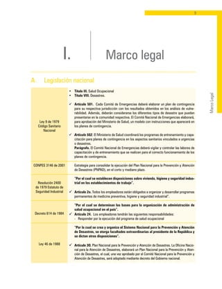 MarcoLegal
I. Marco legal
Ley 9 de 1979
Código Sanitario
Nacional
CONPES 3146 de 2001
Resolución 2400
de 1979 Estatuto de
Seguridad Industrial
Decreto 614 de 1984
Ley 46 de 1988
•	 Título III. Salud Ocupacional
•	 Título VIII. Desastres.
ü	 Artículo 501. Cada Comité de Emergencias deberá elaborar un plan de contingencia
para su respectiva jurisdicción con los resultados obtenidos en los análisis de vulne-
rabilidad. Además, deberán considerarse los diferentes tipos de desastre que puedan
presentarse en la comunidad respectiva. El Comité Nacional de Emergencias elaborará,
para aprobación del Ministerio de Salud, un modelo con instrucciones que aparecerá en
los planes de contingencia.
ü	 Artículo 502. El Ministerio de Salud coordinará los programas de entrenamiento y capa-
citación para planes de contingencia en los aspectos sanitarios vinculados a urgencias
o desastres.
	 Parágrafo. El Comité Nacional de Emergencias deberá vigilar y controlar las labores de
capacitación y de entrenamiento que se realicen para el correcto funcionamiento de los
planes de contingencia.
	 Estrategia para consolidar la ejecución del Plan Nacional para la Prevención y Atención
de Desastres (PNPAD), en el corto y mediano plazo.
	
	 “Por el cual se establecen disposiciones sobre vivienda, higiene y seguridad indus-
trial en los establecimientos de trabajo”.
ü	 Artículo 2o. Todos los empleadores están obligados a organizar y desarrollar programas
permanentes de medicina preventiva, higiene y seguridad industrial”.
	
	 “Por el cual se determinan las bases para la organización de administración de
salud ocupacional en el país”.
ü	 Artículo 24. Los empleadores tendrán las siguientes responsabilidades:
	 -	 Responder por la ejecución del programa de salud ocupacional
	 “Por la cual se crea y organiza el Sistema Nacional para la Prevención y Atención
de Desastres, se otorga facultades extraordinarias al presidente de la República y
se dictan otras disposiciones”.
ü	 Artículo 3O. Plan Nacional para la Prevención y Atención de Desastres. La Oficina Nacio-
nal para la Atención de Desastres, elaborará un Plan Nacional para la Prevención y Aten-
ción de Desastres, el cual, una vez aprobado por el Comité Nacional para la Prevención y
Atención de Desastres, será adoptado mediante decreto del Gobierno nacional.
A. 	 Legislación nacional
 