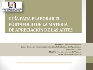 GUÍA PARA ELABORAR EL
PORTAFOLIO DE LA MATERIA
DE APRECIACIÓN DE LAS ARTES
Programa: Formación Docente
Curso: Diseño de Estrategias Básicas para la Evaluación del Aprendizaje
Guía: Mtra. Laura
Elaboró: José Luis Mosqueda Vázquez
Fecha: 21 de enero de 2014

 