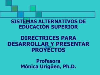 SISTEMAS ALTERNATIVOS DE
EDUCACIÓN SUPERIOR
DIRECTRICES PARA
DESARROLLAR Y PRESENTAR
PROYECTOS
Profesora
Mónica Urigüen, Ph.D.
 