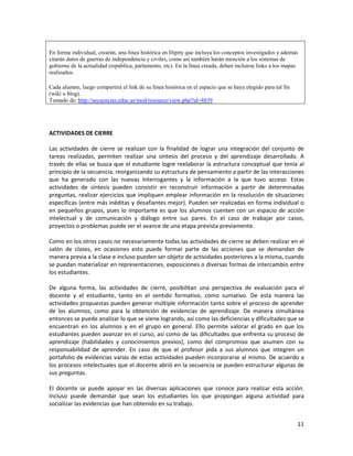 11
En forma individual, crearán, una línea histórica en Dipity que incluya los conceptos investigados y además
citarán datos de guerras de independencia y civiles, como así también harán mención a los sistemas de
gobierno de la actualidad (república, parlamento, etc). En la línea creada, deben incluirse links a los mapas
realizados.
Cada alumno, luego compartirá el link de su línea histórica en el espacio que se haya elegido para tal fin
(wiki o blog).
Tomado de: http://secuencias.educ.ar/mod/resource/view.php?id=4839
ACTIVIDADES DE CIERRE
Las actividades de cierre se realizan con la finalidad de lograr una integración del conjunto de
tareas realizadas, permiten realizar una síntesis del proceso y del aprendizaje desarrollado. A
través de ellas se busca que el estudiante logre reelaborar la estructura conceptual que tenía al
principio de la secuencia, reorganizando su estructura de pensamiento a partir de las interacciones
que ha generado con las nuevas interrogantes y la información a la que tuvo acceso. Estas
actividades de síntesis pueden consistir en reconstruir información a partir de determinadas
preguntas, realizar ejercicios que impliquen emplear información en la resolución de situaciones
específicas (entre más inéditas y desafiantes mejor). Pueden ser realizadas en forma individual o
en pequeños grupos, pues lo importante es que los alumnos cuenten con un espacio de acción
intelectual y de comunicación y diálogo entre sus pares. En el caso de trabajar por casos,
proyectos o problemas puede ser el avance de una etapa prevista previamente.
Como en los otros casos no necesariamente todas las actividades de cierre se deben realizar en el
salón de clases, en ocasiones esto puede formar parte de las acciones que se demandan de
manera previa a la clase e incluso pueden ser objeto de actividades posteriores a la misma, cuando
se puedan materializar en representaciones, exposiciones o diversas formas de intercambio entre
los estudiantes.
De alguna forma, las actividades de cierre, posibilitan una perspectiva de evaluación para el
docente y el estudiante, tanto en el sentido formativo, como sumativo. De esta manera las
actividades propuestas pueden generar múltiple información tanto sobre el proceso de aprender
de los alumnos, como para la obtención de evidencias de aprendizaje. De manera simultánea
entonces se puede analizar lo que se viene logrando, así como las deficiencias y dificultades que se
encuentran en los alumnos y en el grupo en general. Ello permite valorar el grado en que los
estudiantes pueden avanzar en el curso, así como de las dificultades que enfrenta su proceso de
aprendizaje (habilidades y conocimientos previos), como del compromiso que asumen con su
responsabilidad de aprender. En caso de que el profesor pida a sus alumnos que integren un
portafolio de evidencias varias de estas actividades pueden incorporarse al mismo. De acuerdo a
los procesos intelectuales que el docente abrió en la secuencia se pueden estructurar algunas de
sus preguntas.
El docente se puede apoyar en las diversas aplicaciones que conoce para realizar esta acción.
Incluso puede demandar que sean los estudiantes los que propongan alguna actividad para
socializar las evidencias que han obtenido en su trabajo.
 