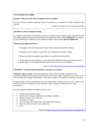 12
ACTIVIDADES DE CIERRE
Ejemplo 1. Física II (CCH). Fuerza magnética sobre un alambre
En clase se discute el posible significado físico de la pendiente y se encuentra el modelo matemático de la
relación.
Tomado de: Tomado de: Emma Graciela Santini Ochoa
EJEMPLO 2: Física: Cambio de Estado
En condiciones apropiadas de temperatura y presión, es posible que una sustancia cambie directamente de la
fase sólida a gaseosa sin pasar por la fase líquida; este cambio de estado se llama sublimación. La cantidad
de calor absorbido por unidad de masa al cambiar de sólido a vapor se llama calor de sublimación.
Sublimación de algunas sustancias
1. Investiguen cómo son las presiones de vapor de las sustancias que pueden sublimar.
2. Expliquen por qué cuando se expone hielo seco a temperatura ambiente, sublima.
3. Busquen ejemplos de sustancias que subliman y sus aplicaciones industriales.
4. Armen grupos de cuatro alumnos y, con la información hallada, realicen una presentación con el
programa Impress de sus equipos portátiles para exponer al resto de sus compañeros.
Tomado de: http://secuencias.educ.ar/mod/resource/view.php?id=4629
EJEMPLO 3: Geografía Espacio geográfico de los países en el mundo
Población, cultura y etnias. En esta oportunidad los alumnos crearán un mapa conceptual con la
herramienta CMapTools, que puede incluir elementos como videos, audios, fotografías, textos, links, etc. La
base del mapa será la imagen del planisferio y sobre dicha imagen se incorporarán los diferentes conceptos.
El trabajo puede realizarse en grupo pero sería conveniente, dado lo amplio del tema, que se le asigne a cada
alumno un aspecto a investigar en forma individual y luego se integre la información en un mapa
colaborativo.
En la investigación, deberán contemplarse aspectos como:
• Aportes de las distintas culturas.
• Identificación de lugares simbólicos y/o elementos culturales.
• Idiomas: lenguas vivas y dialectos.
• Economías y comercio.
• Unión Europea: países integrantes; sede institucional; objetivos.
• Mercosur: países asociados, otros organismos.
• ONU.
Tomado de: http://secuencias.educ.ar/mod/resource/view.php?id=4839
 