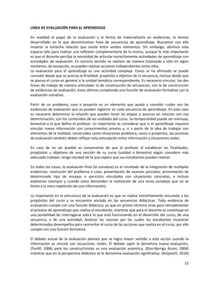 13
LINEA DE EVALUACIÓN PARA EL APRENDIZAJE
En realidad el papel de la evaluación y la forma de materializarla en evidencias, lo hemos
desarrollado en lo que denominamos línea de secuencias de aprendizaje. Buscamos con ello
mostrar la estrecha relación que existe entre ambos elementos. Sin embargo, abrimos este
espacio sólo para realizar una reflexión complementaria de la misma, aunque lo más importante
es que el docente perciba la necesidad de articular estrechamente actividades de aprendizaje con
actividades de evaluación. En estricto sentido se realizan de manera fusionada y sólo en algún
momento, de excepción, se pueden realizar acciones independientes entre ellas.
La evaluación para el aprendizaje es una actividad compleja. Como se ha afirmado se puede
concebir desde que se precisa la finalidad, propósito y objetivo de la secuencia, incluso desde que
se piensa el curso en general o la unidad temática correspondiente. Es necesario vincular, las dos
líneas de trabajo de manera articulada: la de construcción de secuencias, con la de construcción
de evidencias de evaluación, éstas últimas cumpliendo una función de evaluación formativa con la
evaluación sumativa.
Partir de un problema, caso o proyecto es un elemento que ayuda a concebir cuáles son las
evidencias de evaluación que se pueden registrar en cada secuencia de aprendizaje. En este caso
es necesario determinar la relación que pueden tener las etapas o avances en relación con esa
determinación, con los contenidos de las unidades del curso. Su temporalidad puede ser mensual,
bimestral o la que defina el profesor. Lo importante es considerar que si el aprendizaje requiere
vincular nueva información con conocimientos previos y, si a partir de la idea de trabajar con
elementos de la realidad, construidos como situaciones problema, casos o proyectos, las acciones
de evaluación también deben reflejar esta articulación entre información y situaciones reales.
En caso de no ser posible es conveniente de que el profesor al establecer las finalidades,
propósitos u objetivos de una sección de su curso (unidad o bimestre) según considere más
adecuado trabajar, tenga claridad de lo que espera que sus estudiantes puedan realizar.
En todos los casos, la evaluación final (la sumativa) es el resultado de la integración de múltiples
evidencias: resolución del problema o caso; presentación de avances parciales; presentación de
determinado tipo de ensayos o ejercicios vinculados con situaciones concretas; e incluso
exámenes (siempre y cuando estos demanden la realización de una tarea compleja que no se
límite a la mera repetición de una información).
Lo importante en la estructura de la evaluación es que se realice estrechamente vinculada a los
propósitos del curso y se encuentre anclada en las secuencias didácticas. Toda evidencia de
evaluación cumple con una función didáctica, ya que en primer término sirve para retroalimentar
el proceso de aprendizaje que realiza el estudiante, mientras que para el docente se constituye en
una posibilidad de interrogarse sobre lo que está funcionando en el desarrollo del curso, de una
secuencia, o de una actividad. Analizar las razones por las cuales los estudiantes muestran
determinados desempeños para reorientar el curso de las acciones que realiza en el curso, por ello
cumple con una función formativa.
El debate actual de la evaluación plantea que se logra mayor sentido a esta acción cuando la
información se vincula con situaciones reales. El debate sajón la denomina nueva evaluación,
(Tardif, 2006) para los constructivistas es una evaluación auténtica, (Díaz-Barriga Arceo, 2004)
mientras que en la perspectiva didáctica se le denomina evaluación significativa. (Anijovich, 2010)
 