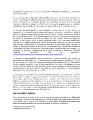 14
No importa la denominación que asuma el docente, cuando hay claridad sobre la articulación:
información/realidad.
Es importante que desde el principio del curso el docente exprese con claridad los elementos que
retomará para integrar la calificación: Tareas que se soliciten (como hemos visto estas evidencias
pueden obtenerse de las actividades de desarrollo y actividades de cierre de una secuencia);
reportes de laboratorio; trabajos individuales y/o en pequeños grupos (siempre y cuando se
especifique la responsabilidad de cada uno de los integrantes del grupo), e incluso exámenes.
Un elemento que puede ayudar en esta actividad es concebir desde el principio del curso la
elaboración de un portafolio electrónico de evidencias, para ello pueden los profesores utilizar la
plataforma Moodle. En este caso desde el principio del curso es necesario establecer las secciones
que contendrá el portafolio y las formas de integración del mismo. Puede por ejemplo integrarse
de acuerdo a actividades extra-clase, actividades en clase, reportes laboratorio, exámenes
parciales; o bien, avances de un proyecto, problema o caso; o por una temporalidad primer
bimestre, etc. El docente podrá analizar cuál forma de integración es más funcional para realizar
esta actividad. En cada etapa el portafolio de evidencias de aprendizaje puede constituir un
elemento de reflexión y análisis de los alumnos en pequeños grupos impulsando actividades de
co-evaluación entre ellos. En todo caso el docente requiere fijar los criterios que empleará en la
evaluación del portafolio, un ejemplo de ello lo puede obtener en el documento “Diseño de
Portafolios Electrónicos para el Aprendizaje”
[https://docs.google.com/file/d/0B98oNCIpngp7RTZVUE0tTnFIMTg/edit]4
Los docentes no necesariamente tienen que renunciar a realizar exámenes, estos pueden ser
instrumentos de gran utilidad por su función didáctica, pero precisamente esta función es la que
hay que reivindicar en la educación. En primer término es necesario reconocer que los exámenes
pueden cumplir la función de ayudar al estudiante a revisar hasta dónde han logrado un dominio
necesario de cierta información, por otro lado, el reto de los profesores es construir preguntas
significativas en los exámenes, esto es preguntas, que vayan más allá de una mera repetición
memorística de lo que se encuentra en un texto.
Un examen puede ser diseñado en la plataforma Moodle, lo que ciertamente demanda tiempo del
docente para su elaboración, pero su calificación es realizada directamente por el sistema, el
alumno puede de manera inmediata conocer su resultado. Aquí existe una primera función
didáctica de retroalimentación. A partir del examen se pueden realizar otro tipo de actividades de
carácter didáctico, como por ejemplo abrir una discusión con los alumnos en pequeños grupos
sobre las preguntas y respuestas que se obtuvieron, de suerte que puedan razonar, argumentar,
discutir y con ello avanzar en su proceso de aprendizaje. Estas actividades de co-evaluación son
importantes en el proceso de aprender de los alumnos.
BIBLIOGRAFÍA DE LA SECUENCIA
Tiene la función de orientar el acceso a la información, puede organizarse en: Bibliografía,
Hemerografía y Cibergrafía. Se trata de aquella información básica que ayude al estudiante en las
tareas directas que se realizan en la secuencia. Es factible incluir algún elemento adicional para
aquellos estudiantes que están en condiciones o deseo de ampliar la información
4
Ver en particular página 114 y 117
 