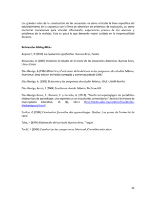 15
Los grandes retos de la construcción de las secuencias es cómo articular la línea específica del
establecimiento de la secuencia con la línea de obtención de evidencias de evaluación, así como
encontrar mecanismos para vincular información, experiencias previas de los alumnos y
problemas de la realidad. Esta es quizá lo que demanda mayor cuidado en la responsabilidad
docente.
Referencias bibliográficas
Anijovich, R (2010) La evaluación significativa. Buenos Aires, Paidós
Brousseau, G (2007) Iniciación al estudio de la teoría de las situaciones didácticas. Buenos Aires,
Libros Zorzal
Díaz-Barriga, A (1984) Didáctica y Curriculum. Articulaciones en los programas de estudios. México,
Nuevomar. (Hay edición en Paidós corregida y aumentada desde 1996)
Díaz-Barriga, A. (2006) El docente y los programas de estudio. México, IISUE-UNAM-Bonilla.
Díaz-Barriga, Arceo, F (2004) Enseñanza situada. México, McGraw Hill
Díaz-Barriga Arceo, F., Romero, E. y Heredia, A. (2012). “Diseño tecnopedagógico de portafolios
electrónicos de aprendizaje: una experiencia con estudiantes universitarios” Revista Electrónica de
Investigación Educativa, 14 (2), 103-1 [http://redie.uabc.mx/vol14no2/contenido-
diazbarrigaetal.html]
Scallon, G (1988) L’evaluation formative des apprendisages. Québec, Les preses de l’univerité de
Laval
Taba, H (1974) Elaboración del currículo. Buenos Aires, Troquel
Tardif, J. (2006) L’evaluation des competences. Montreal, Chenelière education
 