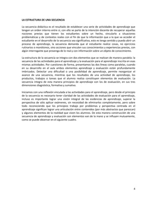 4
LA ESTRUCTURA DE UNA SECUENCIA
La secuencia didáctica es el resultado de establecer una serie de actividades de aprendizaje que
tengan un orden interno entre sí, con ello se parte de la intención docente de recuperar aquellas
nociones previas que tienen los estudiantes sobre un hecho, vincularlo a situaciones
problemáticas y de contextos reales con el fin de que la información que a la que va acceder el
estudiante en el desarrollo de la secuencia sea significativa, esto es tenga sentido y pueda abrir un
proceso de aprendizaje, la secuencia demanda que el estudiante realice cosas, no ejercicios
rutinarios o monótonos, sino acciones que vinculen sus conocimientos y experiencias previas, con
algún interrogante que provenga de lo real y con información sobre un objeto de conocimiento.
La estructura de la secuencia se integra con dos elementos que se realizan de manera paralela: la
secuencia de las actividades para el aprendizaje y la evaluación para el aprendizaje inscrita en esas
mismas actividades. Por cuestiones de forma, presentamos las dos líneas como paralelas, cuando
en su desarrollo en el aula ambos elementos aprendizaje y evaluación están profundamente
imbricados. Detectar una dificultad o una posibilidad de aprendizaje, permite reorganizar el
avance de una secuencia, mientras que los resultados de una actividad de aprendizaje, los
productos, trabajos o tareas que el alumno realiza constituyen elementos de evaluación. La
secuencia integra de esta manera principios de aprendizaje con los de evaluación, en sus tres
dimensiones diagnóstica, formativa y sumativa.
Iniciamos con una reflexión vinculada a las actividades para el aprendizaje, pero desde el principio
de la secuencia es necesario tener claridad de las actividades de evaluación para el aprendizaje,
incluso es importante lograr una visión integral de las evidencias de aprendizaje, superar la
perspectiva de sólo aplicar exámenes, sin necesidad de eliminarlos completamente, pero sobre
todo reconociendo que los principios trabajo por problemas y perspectiva centrada en el
aprendizaje significan lograr una articulación entre contenidos (por más abstractos que parezcan)
y algunos elementos de la realidad que viven los alumnos. De esta manera construcción de una
secuencia de aprendizaje y evaluación son elementos van de la mano y se influyen mutuamente,
como se puede observar en el siguiente cuadro.
 
