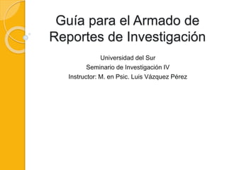 Guía para el Armado de
Reportes de Investigación
Universidad del Sur
Seminario de Investigación IV
Instructor: M. en Psic. Luis Vázquez Pérez
 