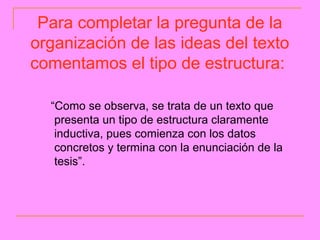 Para completar la pregunta de la
organización de las ideas del texto
comentamos el tipo de estructura:

  “Como se observa, se trata de un texto que
   presenta un tipo de estructura claramente
   inductiva, pues comienza con los datos
   concretos y termina con la enunciación de la
   tesis”.
 
