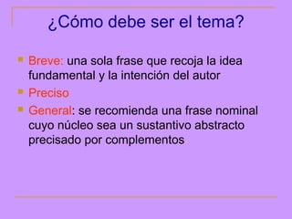 ¿Cómo debe ser el tema?

   Breve: una sola frase que recoja la idea
    fundamental y la intención del autor
   Preciso
   General: se recomienda una frase nominal
    cuyo núcleo sea un sustantivo abstracto
    precisado por complementos
 