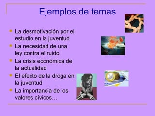 Ejemplos de temas
   La desmotivación por el
    estudio en la juventud
   La necesidad de una
    ley contra el ruido
   La crisis económica de
    la actualidad
   El efecto de la droga en
    la juventud
   La importancia de los
    valores cívicos…
 