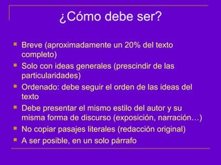 ¿Cómo debe ser?
   Breve (aproximadamente un 20% del texto
    completo)
   Solo con ideas generales (prescindir de las
    particularidades)
   Ordenado: debe seguir el orden de las ideas del
    texto
   Debe presentar el mismo estilo del autor y su
    misma forma de discurso (exposición, narración…)
   No copiar pasajes literales (redacción original)
   A ser posible, en un solo párrafo
 