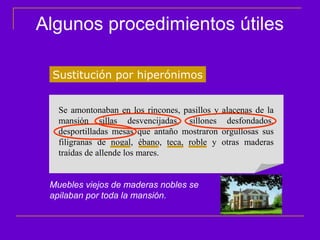 Algunos procedimientos útiles

 Sustitución por hiperónimos


   Se amontonaban en los rincones, pasillos y   alacenas de la
   mansión sillas desvencijadas, sillones        desfondados,
   desportilladas mesas que antaño mostraron    orgullosas sus
   filigranas de nogal, ébano, teca, roble y    otras maderas
   traídas de allende los mares.


 Muebles viejos de maderas nobles se
 apilaban por toda la mansión.
 