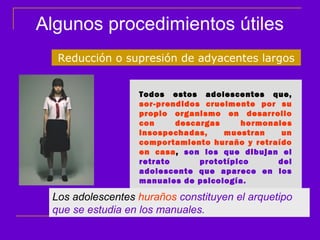 Algunos procedimientos útiles
  Reducción o supresión de adyacentes largos


                  Todos estos adolescentes que,
                  sor-prendidos cruelmente por su
                  propio organismo en desarrollo
                  con     descargas     hormonales
                  insospechadas,    muestran    un
                  comportamiento huraño y retraído
                  en casa, son los que dibujan el
                  retrato      prototípico     del
                  adolescente que aparece en los
                  manuales de psicología.

 Los adolescentes huraños constituyen el arquetipo
 que se estudia en los manuales.
 