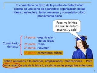El comentario de texto de la prueba de Selectividad
        consta de una serie de apartados: organización de las
        ideas o estructura, tema, resumen y comentario crítico
                          propiamente dicho

                                           Pues, yo lo hice
                                          sin que se notara
                                            mucho… y coló

                1ª parte: organización
                           de las ideas
Comentario      2ª parte: tema
  de texto      3ª parte: resumen
                4ª parte: comentario crítico


Caben alusiones a lo anterior, ampliaciones, matizaciones… Pero
evita repetir al pie de la letra lo ya dicho en las preguntas anteriores
                                                                           3
 